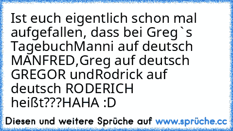 Ist euch eigentlich schon mal aufgefallen, dass bei Greg`s Tagebuch
Manni auf deutsch MANFRED,
Greg auf deutsch GREGOR und
Rodrick auf deutsch RODERICH heißt???
HAHA :D