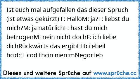 Ist euch mal aufgefallen das dieser Spruch (ist etwas gekürzt) 
F: Hallo
M: ja?
F: liebst du mich?
M: ja natürlich
F: hast du mich betrogen
M: nein nicht doch
F: ich liebe dich
Rückwärts das ergibt:
Hci ebeil hcid:f
Hcod thcin nien:m
Negorteb