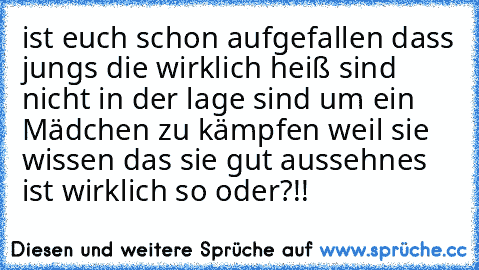 ist euch schon aufgefallen dass jungs die wirklich heiß sind nicht in der lage sind um ein Mädchen zu kämpfen weil sie wissen das sie gut aussehn
es ist wirklich so oder?!!