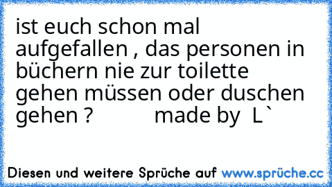 ist euch schon mal aufgefallen , das personen in büchern nie zur toilette gehen müssen oder duschen gehen ?
           made by  L`