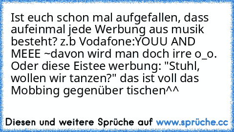 Ist euch schon mal aufgefallen, dass aufeinmal jede Werbung aus musik besteht? z.b Vodafone:
YOUU AND MEEE ~
davon wird man doch irre o_o. Oder diese Eistee werbung: "Stuhl, wollen wir tanzen?" das ist voll das Mobbing gegenüber tischen^^