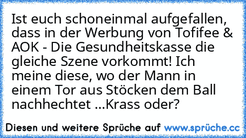 Ist euch schoneinmal aufgefallen, dass in der Werbung von Tofifee & AOK - Die Gesundheitskasse die gleiche Szene vorkommt! 
Ich meine diese, wo der Mann in einem Tor aus Stöcken dem Ball nachhechtet ...
Krass oder?