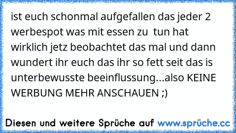 ist euch schonmal aufgefallen das jeder 2 werbespot was mit essen zu  tun hat wirklich jetz beobachtet das mal 
und dann wundert ihr euch das ihr so fett seit das is unterbewusste beeinflussung...
also KEINE WERBUNG MEHR ANSCHAUEN ;)