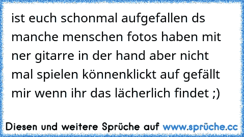 ist euch schonmal aufgefallen ds manche menschen fotos haben mit ner gitarre in der hand aber nicht mal spielen können
klickt auf gefällt mir wenn ihr das lächerlich findet ;)