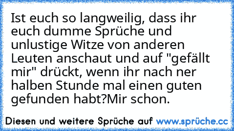 Ist euch so langweilig, dass ihr euch dumme Sprüche und unlustige Witze von anderen Leuten anschaut und auf "gefällt mir" drückt, wenn ihr nach ner halben Stunde mal einen guten gefunden habt?
Mir schon.