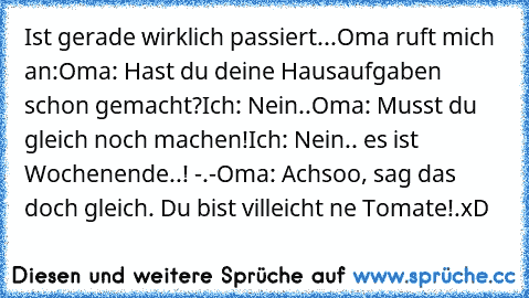 Ist gerade wirklich passiert...
Oma ruft mich an:
Oma: Hast du deine Hausaufgaben schon gemacht?
Ich: Nein..
Oma: Musst du gleich noch machen!
Ich: Nein.. es ist Wochenende..! -.-
Oma: Achsoo, sag das doch gleich. Du bist villeicht ne Tomate!.
xD