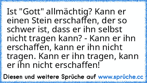 Ist "Gott" allmächtig? Kann er einen Stein erschaffen, der so schwer ist, dass er ihn selbst nicht tragen kann? - Kann er ihn erschaffen, kann er ihn nicht tragen. Kann er ihn tragen, kann er ihn nicht erschaffen!