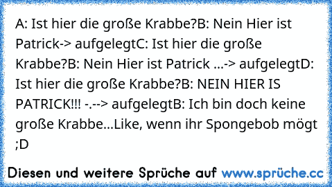 A: Ist hier die große Krabbe?
B: Nein Hier ist Patrick
-> aufgelegt
C: Ist hier die große Krabbe?
B: Nein Hier ist Patrick ...
-> aufgelegt
D: Ist hier die große Krabbe?
B: NEIN HIER IS PATRICK!!! -.-
-> aufgelegt
B: Ich bin doch keine große Krabbe...
Like, wenn ihr Spongebob mögt ;D