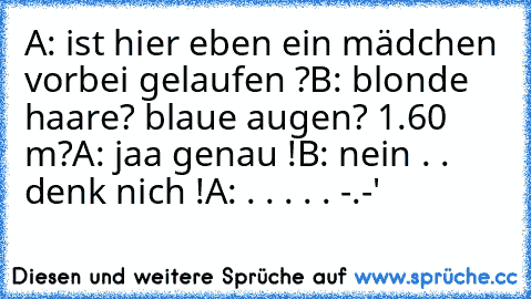 A: ist hier eben ein mädchen vorbei gelaufen ?
B: blonde haare? blaue augen? 1.60 m?
A: jaa genau !
B: nein . . denk nich !
A: . . . . . -.-'