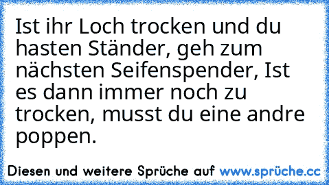 Ist ihr Loch trocken und du hasten Ständer, geh zum nächsten Seifenspender, Ist es dann immer noch zu trocken, musst du eine andre poppen.