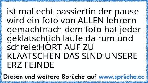 ist mal echt passiert
in der pause wird ein foto von ALLEN lehrern gemacht
nach dem foto hat jeder geklatscht
ich laufe da rum und schreie:
HÖRT AUF ZU KLAATSCHEN DAS SIND UNSERE ERZ FEINDE