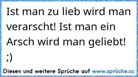 Ist man zu lieb wird man verarscht! Ist man ein Arsch wird man geliebt! ;)