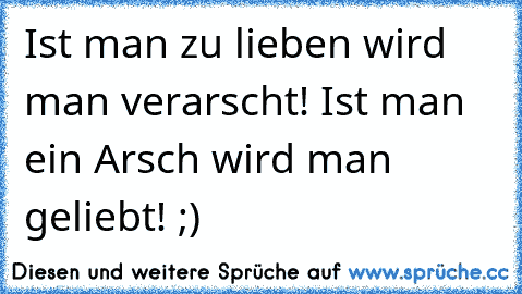 Ist man zu lieben wird man verarscht! Ist man ein Arsch wird man geliebt! ;)