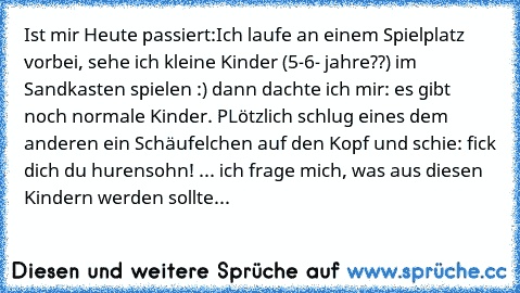 Ist mir Heute passiert:
Ich laufe an einem Spielplatz vorbei, sehe ich kleine Kinder (5-6- jahre??) im Sandkasten spielen :) dann dachte ich mir: es gibt noch normale Kinder. PLötzlich schlug eines dem anderen ein Schäufelchen auf den Kopf und schie: fick dich du hurensohn! ... 
ich frage mich, was aus diesen Kindern werden sollte...