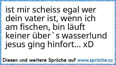 ist mir scheiss egal wer dein vater ist, wenn ich am fischen, bin läuft keiner über`s wasser!
und jesus ging hinfort... xD