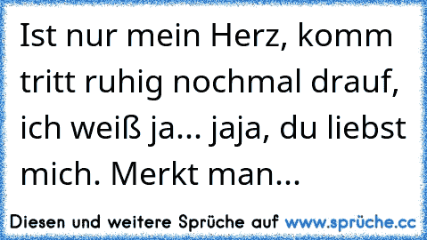 Ist nur mein Herz, komm tritt ruhig nochmal drauf, ich weiß ja... jaja, du liebst mich. Merkt man...