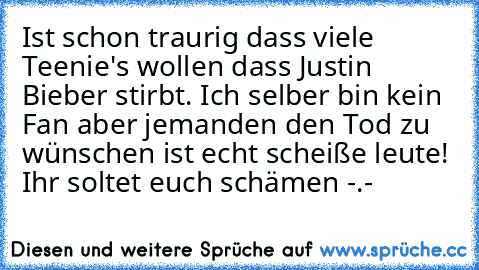 Ist schon traurig dass viele Teenie's wollen dass Justin Bieber stirbt. Ich selber bin kein Fan aber jemanden den Tod zu wünschen ist echt scheiße leute! Ihr soltet euch schämen -.-