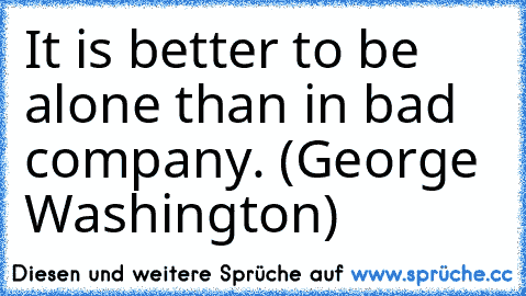 It is better to be alone than in bad company. (George Washington)