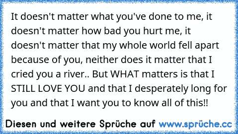 It doesn't matter what you've done to me, it doesn't matter how bad you hurt me, it doesn't matter that my whole world fell apart because of you, neither does it matter that I cried you a river.. But WHAT matters is that I STILL LOVE YOU and that I desperately long for you and that I want you to know all of this!!