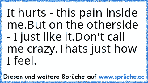 It hurts - this pain inside me.
But on the otherside - I just like it.
Don't call me crazy.
Thats just how I feel.