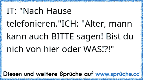 IT: "Nach Hause telefonieren."
ICH: "Alter, mann kann auch BITTE sagen! Bist du nich von hier oder WAS!?!"