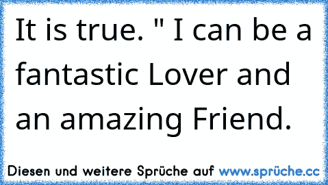 It is true. " I can be a fantastic Lover and an amazing Friend.