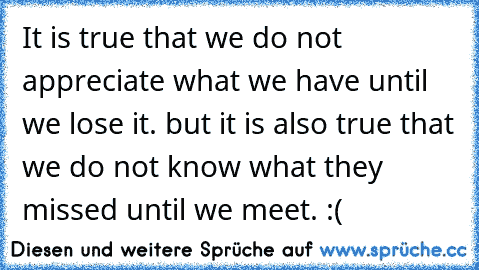 It is true that we do not appreciate what we have until we lose it. but it is also true that we do not know what they missed until we meet. :(