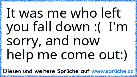 It was me who left you fall down :( ♥ I'm sorry, and now help me come out:) ♥