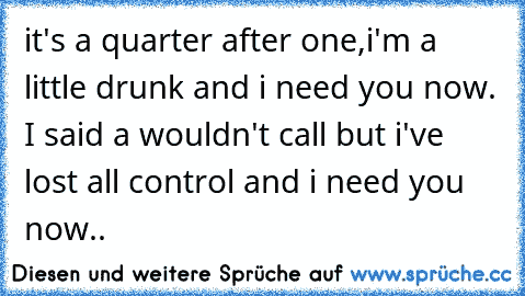 it's a quarter after one,i'm a little drunk and i need you now. I said a wouldn't call but i've lost all control and i need you now.. 