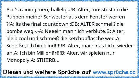 A: it's raining men, halleluja!
B: Alter, musstest du die Puppen meiner Schwester aus dem Fenster werfen ?!
A: its the final countdown :D
B: ALTER schmeiß die bombe weg -.-
A: Neeein mann ich verblute.
B: Alter, bleib cool und schmeiß die ketchupflasche weg.
A: Scheiße, ich bin blind!!!!!
B: Alter, mach das Licht wieder an.
A: Ich bin Millionär!!!
B: Alter, wir spielen nur Monopoly.
A: STIIIIRB...