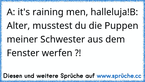 A: it's raining men, halleluja!
B: Alter, musstest du die Puppen meiner Schwester aus dem Fenster werfen ?!