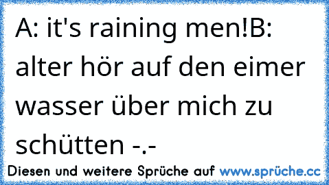 A: it's raining men!
B: alter hör auf den eimer wasser über mich zu schütten -.-