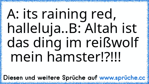 A: its raining red, halleluja..
B: Altah ist das ding im reißwolf  mein hamster!?!!!