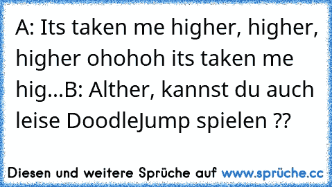 A: Its taken me higher, higher, higher ohohoh its taken me hig...
B: Alther, kannst du auch leise DoodleJump spielen ??