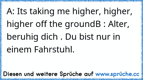 A: Its taking me higher, higher, higher off the ground
B : Alter, beruhig dich . Du bist nur in einem Fahrstuhl.