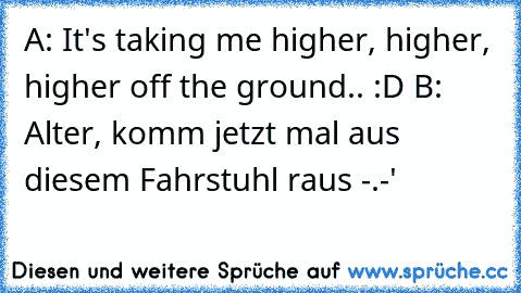 A: It's taking me higher, higher, higher off the ground.. :D
 B: Alter, komm jetzt mal aus diesem Fahrstuhl raus -.-'