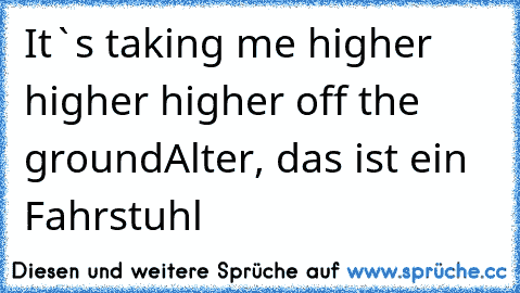 It`s taking me higher higher higher off the ground
Alter, das ist ein Fahrstuhl