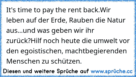 It's time to pay the rent back.
Wir leben auf der Erde, Rauben die Natur aus...
und was geben wir ihr zurück?
Hilf noch heute die umwelt vor den egoistischen, machtbegierenden Menschen zu schützen.