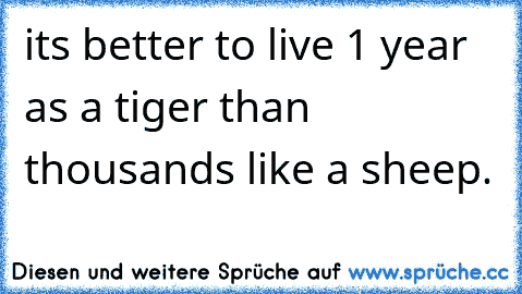 it´s better to live 1 year as a tiger than thousands like a sheep.