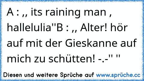 A : ,, it´s raining man , hallelulia''
B : ,, Alter! hör auf mit der Gieskanne auf mich zu schütten! -.-'' ''