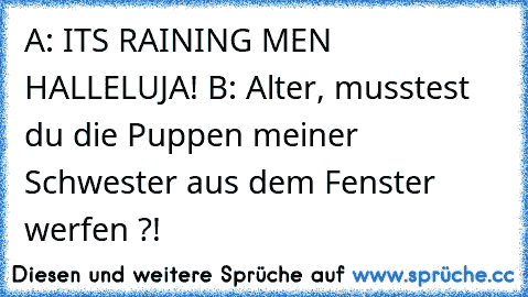 A: IT´S RAINING MEN HALLELUJA! B: Alter, musstest du die Puppen meiner Schwester aus dem Fenster werfen ?!