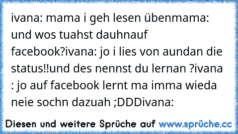 ivana: mama i geh lesen üben
mama: und wos tuahst dauhnauf facebook?
ivana: jo i lies von aundan die status!!
und des nennst du lernan ?
ivana : jo auf facebook lernt ma imma wieda neie sochn dazuah ;DDD
ivana: