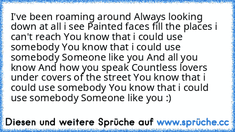 I've been roaming around Always looking down at all i see Painted faces fill the places i can't reach You know that i could use somebody You know that i could use somebody Someone like you And all you know And how you speak Countless lovers under covers of the street You know that i could use somebody You know that i could use somebody Someone like you :)
