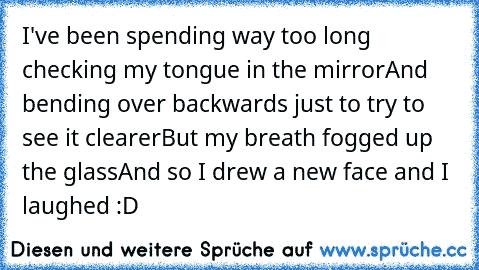 I've been spending way too long checking my tongue in the mirror
And bending over backwards just to try to see it clearer
But my breath fogged up the glass
And so I drew a new face and I laughed :D