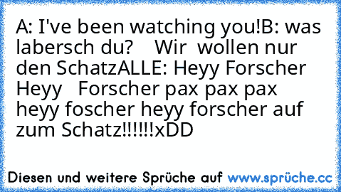 A: I've been watching you!
B: was labersch du?
    Wir  wollen nur den Schatz
ALLE: Heyy Forscher Heyy   Forscher pax pax pax heyy foscher heyy forscher auf zum Schatz!!!!!!
xDD