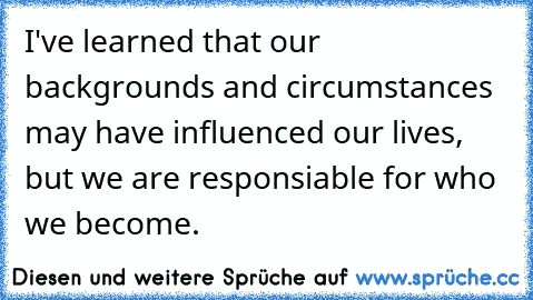 I've learned that our backgrounds and circumstances may have influenced our lives, but we are responsiable for who we become.