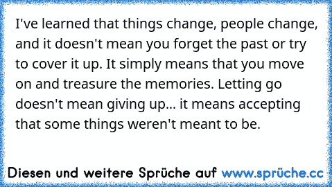 I've learned that things change, people change, and it doesn't mean you forget the past or try to cover it up. It simply means that you move on and treasure the memories. Letting go doesn't mean giving up... it means accepting that some things weren't meant to be.