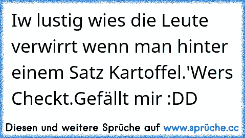 Iw lustig wies die Leute verwirrt wenn man hinter einem Satz Kartoffel.'
Wers Checkt.
Gefällt mir :DD