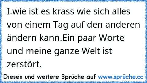 I.wie ist es krass wie sich alles von einem Tag auf den anderen ändern kann.
Ein paar Worte und meine ganze Welt ist zerstört.