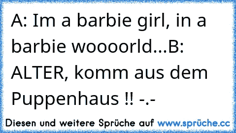 A: I´m a barbie girl, in a barbie woooorld...
B: ALTER, komm aus dem Puppenhaus !! -.-